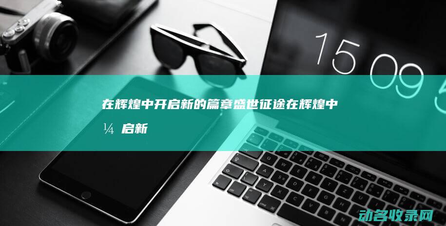 在辉煌中开启新的篇章盛世在辉煌中开启新