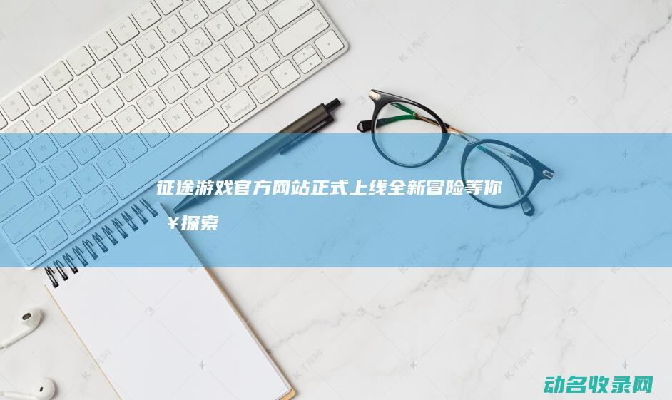 征途游戏官方网站正式上线 全新冒险等你来探索 (征途游戏官方网站)