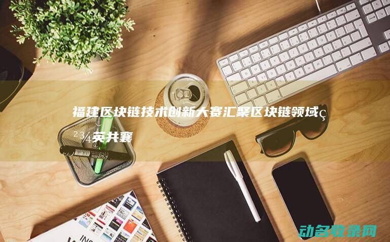 福建区块链技术创新大赛 汇聚区块链领域精英共襄盛举 (福建区块链协会官网)
